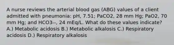 A nurse reviews the arterial blood gas (ABG) values of a client admitted with pneumonia: pH, 7.51; PaCO2, 28 mm Hg; PaO2, 70 mm Hg; and HCO3--, 24 mEq/L. What do these values indicate? A.) Metabolic acidosis B.) Metabolic alkalosis C.) Respiratory acidosis D.) Respiratory alkalosis