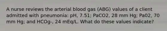 A nurse reviews the arterial blood gas (ABG) values of a client admitted with pneumonia: pH, 7.51; PaCO2, 28 mm Hg; Pa02, 70 mm Hg; and HCOg-, 24 mEq/L. What do these values indicate?