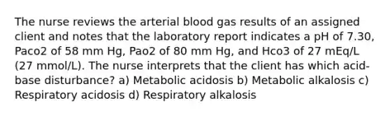 The nurse reviews the arterial blood gas results of an assigned client and notes that the laboratory report indicates a pH of 7.30, Paco2 of 58 mm Hg, Pao2 of 80 mm Hg, and Hco3 of 27 mEq/L (27 mmol/L). The nurse interprets that the client has which acid-base disturbance? a) Metabolic acidosis b) Metabolic alkalosis c) Respiratory acidosis d) Respiratory alkalosis