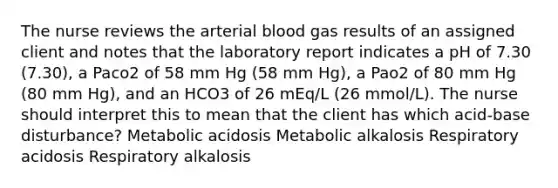 The nurse reviews the arterial blood gas results of an assigned client and notes that the laboratory report indicates a pH of 7.30 (7.30), a Paco2 of 58 mm Hg (58 mm Hg), a Pao2 of 80 mm Hg (80 mm Hg), and an HCO3 of 26 mEq/L (26 mmol/L). The nurse should interpret this to mean that the client has which acid-base disturbance? Metabolic acidosis Metabolic alkalosis Respiratory acidosis Respiratory alkalosis