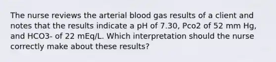 The nurse reviews the arterial blood gas results of a client and notes that the results indicate a pH of 7.30, Pco2 of 52 mm Hg, and HCO3- of 22 mEq/L. Which interpretation should the nurse correctly make about these results?