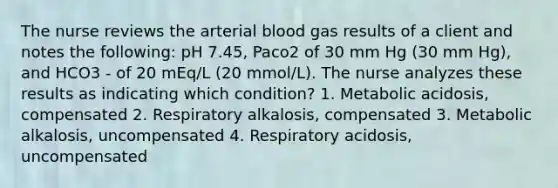 The nurse reviews the arterial blood gas results of a client and notes the following: pH 7.45, Paco2 of 30 mm Hg (30 mm Hg), and HCO3 - of 20 mEq/L (20 mmol/L). The nurse analyzes these results as indicating which condition? 1. Metabolic acidosis, compensated 2. Respiratory alkalosis, compensated 3. Metabolic alkalosis, uncompensated 4. Respiratory acidosis, uncompensated