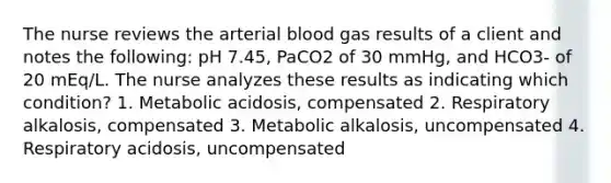 The nurse reviews the arterial blood gas results of a client and notes the following: pH 7.45, PaCO2 of 30 mmHg, and HCO3- of 20 mEq/L. The nurse analyzes these results as indicating which condition? 1. Metabolic acidosis, compensated 2. Respiratory alkalosis, compensated 3. Metabolic alkalosis, uncompensated 4. Respiratory acidosis, uncompensated