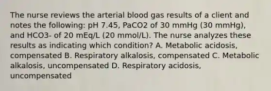 The nurse reviews the arterial blood gas results of a client and notes the following: pH 7.45, PaCO2 of 30 mmHg (30 mmHg), and HCO3- of 20 mEq/L (20 mmol/L). The nurse analyzes these results as indicating which condition? A. Metabolic acidosis, compensated B. Respiratory alkalosis, compensated C. Metabolic alkalosis, uncompensated D. Respiratory acidosis, uncompensated