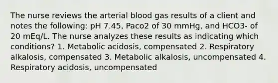 The nurse reviews the arterial blood gas results of a client and notes the following: pH 7.45, Paco2 of 30 mmHg, and HCO3- of 20 mEq/L. The nurse analyzes these results as indicating which conditions? 1. Metabolic acidosis, compensated 2. Respiratory alkalosis, compensated 3. Metabolic alkalosis, uncompensated 4. Respiratory acidosis, uncompensated