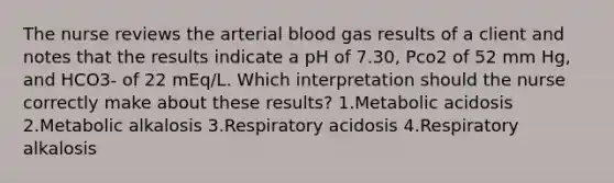 The nurse reviews the arterial blood gas results of a client and notes that the results indicate a pH of 7.30, Pco2 of 52 mm Hg, and HCO3- of 22 mEq/L. Which interpretation should the nurse correctly make about these results? 1.Metabolic acidosis 2.Metabolic alkalosis 3.Respiratory acidosis 4.Respiratory alkalosis