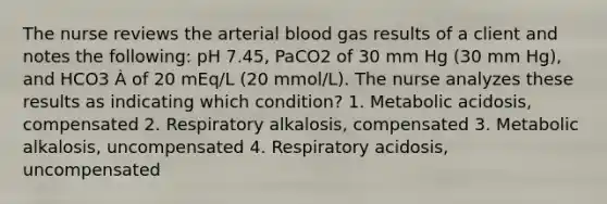 The nurse reviews the arterial blood gas results of a client and notes the following: pH 7.45, PaCO2 of 30 mm Hg (30 mm Hg), and HCO3 À of 20 mEq/L (20 mmol/L). The nurse analyzes these results as indicating which condition? 1. Metabolic acidosis, compensated 2. Respiratory alkalosis, compensated 3. Metabolic alkalosis, uncompensated 4. Respiratory acidosis, uncompensated