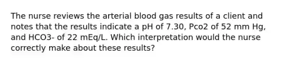 The nurse reviews the arterial blood gas results of a client and notes that the results indicate a pH of 7.30, Pco2 of 52 mm Hg, and HCO3- of 22 mEq/L. Which interpretation would the nurse correctly make about these results?