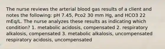 The nurse reviews the arterial blood gas results of a client and notes the following: pH 7.45, Pco2 30 mm Hg, and HCO3 22 mEq/L. The nurse analyzes these results as indicating which condition? 1. metabolic acidosis, compensated 2. respiratory alkalosis, compensated 3. metabolic alkalosis, uncompensated respiratory acidosis, uncompensated