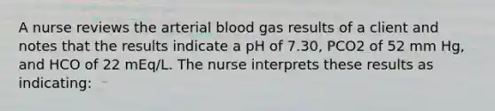 A nurse reviews the arterial blood gas results of a client and notes that the results indicate a pH of 7.30, PCO2 of 52 mm Hg, and HCO of 22 mEq/L. The nurse interprets these results as indicating: