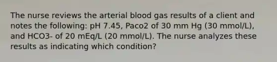 The nurse reviews the arterial blood gas results of a client and notes the following: pH 7.45, Paco2 of 30 mm Hg (30 mmol/L), and HCO3- of 20 mEq/L (20 mmol/L). The nurse analyzes these results as indicating which condition?