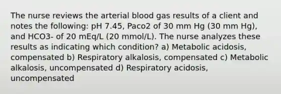 The nurse reviews the arterial blood gas results of a client and notes the following: pH 7.45, Paco2 of 30 mm Hg (30 mm Hg), and HCO3- of 20 mEq/L (20 mmol/L). The nurse analyzes these results as indicating which condition? a) Metabolic acidosis, compensated b) Respiratory alkalosis, compensated c) Metabolic alkalosis, uncompensated d) Respiratory acidosis, uncompensated