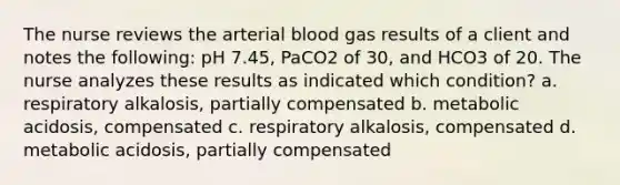 The nurse reviews the arterial blood gas results of a client and notes the following: pH 7.45, PaCO2 of 30, and HCO3 of 20. The nurse analyzes these results as indicated which condition? a. respiratory alkalosis, partially compensated b. metabolic acidosis, compensated c. respiratory alkalosis, compensated d. metabolic acidosis, partially compensated