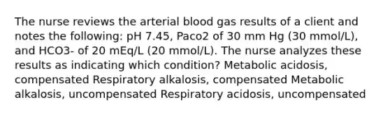 The nurse reviews the arterial blood gas results of a client and notes the following: pH 7.45, Paco2 of 30 mm Hg (30 mmol/L), and HCO3- of 20 mEq/L (20 mmol/L). The nurse analyzes these results as indicating which condition? Metabolic acidosis, compensated Respiratory alkalosis, compensated Metabolic alkalosis, uncompensated Respiratory acidosis, uncompensated