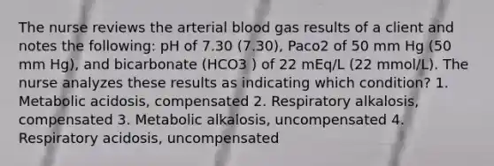 The nurse reviews the arterial blood gas results of a client and notes the following: pH of 7.30 (7.30), Paco2 of 50 mm Hg (50 mm Hg), and bicarbonate (HCO3 ) of 22 mEq/L (22 mmol/L). The nurse analyzes these results as indicating which condition? 1. Metabolic acidosis, compensated 2. Respiratory alkalosis, compensated 3. Metabolic alkalosis, uncompensated 4. Respiratory acidosis, uncompensated