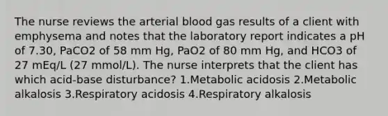 The nurse reviews the arterial blood gas results of a client with emphysema and notes that the laboratory report indicates a pH of 7.30, PaCO2 of 58 mm Hg, PaO2 of 80 mm Hg, and HCO3 of 27 mEq/L (27 mmol/L). The nurse interprets that the client has which acid-base disturbance? 1.Metabolic acidosis 2.Metabolic alkalosis 3.Respiratory acidosis 4.Respiratory alkalosis