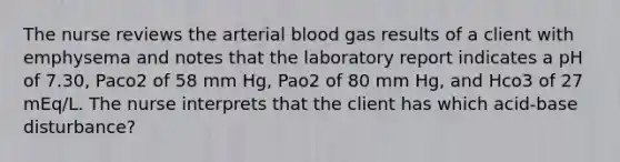 The nurse reviews the arterial blood gas results of a client with emphysema and notes that the laboratory report indicates a pH of 7.30, Paco2 of 58 mm Hg, Pao2 of 80 mm Hg, and Hco3 of 27 mEq/L. The nurse interprets that the client has which acid-base disturbance?