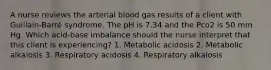 A nurse reviews the arterial blood gas results of a client with Guillain-Barré syndrome. The pH is 7.34 and the Pco2 is 50 mm Hg. Which acid-base imbalance should the nurse interpret that this client is experiencing? 1. Metabolic acidosis 2. Metabolic alkalosis 3. Respiratory acidosis 4. Respiratory alkalosis