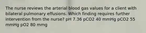 The nurse reviews the arterial blood gas values for a client with bilateral pulmonary effusions. Which finding requires further intervention from the nurse? pH 7.36 pCO2 40 mmHg pCO2 55 mmHg pO2 80 mmg