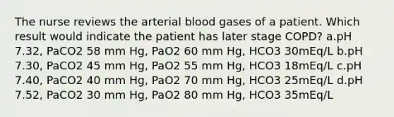 The nurse reviews the arterial blood gases of a patient. Which result would indicate the patient has later stage COPD? a.pH 7.32, PaCO2 58 mm Hg, PaO2 60 mm Hg, HCO3 30mEq/L b.pH 7.30, PaCO2 45 mm Hg, PaO2 55 mm Hg, HCO3 18mEq/L c.pH 7.40, PaCO2 40 mm Hg, PaO2 70 mm Hg, HCO3 25mEq/L d.pH 7.52, PaCO2 30 mm Hg, PaO2 80 mm Hg, HCO3 35mEq/L