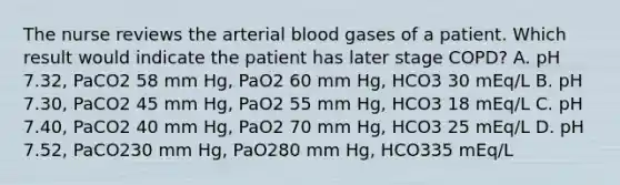 The nurse reviews the arterial blood gases of a patient. Which result would indicate the patient has later stage COPD? A. pH 7.32, PaCO2 58 mm Hg, PaO2 60 mm Hg, HCO3 30 mEq/L B. pH 7.30, PaCO2 45 mm Hg, PaO2 55 mm Hg, HCO3 18 mEq/L C. pH 7.40, PaCO2 40 mm Hg, PaO2 70 mm Hg, HCO3 25 mEq/L D. pH 7.52, PaCO230 mm Hg, PaO280 mm Hg, HCO335 mEq/L