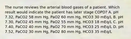 The nurse reviews the arterial blood gases of a patient. Which result would indicate the patient has later stage COPD? A. pH 7.32, PaCO2 58 mm Hg, PaO2 60 mm Hg, HCO3 30 mEq/L B. pH 7.30, PaCO2 45 mm Hg, PaO2 55 mm Hg, HCO3 18 mEq/L C. pH 7.40, PaCO2 40 mm Hg, PaO2 70 mm Hg, HCO3 25 mEq/L D. pH 7.52, PaCO2 30 mm Hg, PaO2 80 mm Hg, HCO3 35 mEq/L