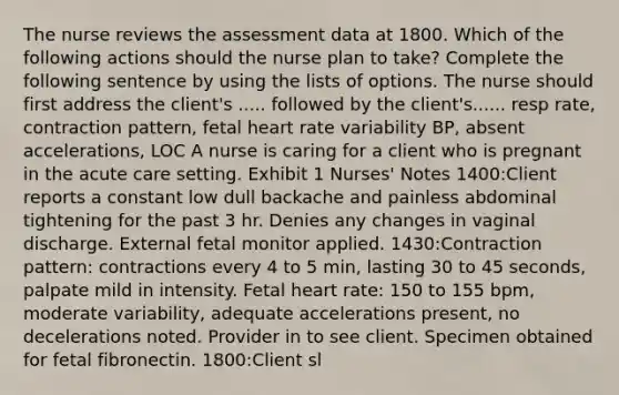 The nurse reviews the assessment data at 1800. Which of the following actions should the nurse plan to take? Complete the following sentence by using the lists of options. The nurse should first address the client's ..... followed by the client's...... resp rate, contraction pattern, fetal heart rate variability BP, absent accelerations, LOC A nurse is caring for a client who is pregnant in the acute care setting. Exhibit 1 Nurses' Notes 1400:Client reports a constant low dull backache and painless abdominal tightening for the past 3 hr. Denies any changes in vaginal discharge. External fetal monitor applied. 1430:Contraction pattern: contractions every 4 to 5 min, lasting 30 to 45 seconds, palpate mild in intensity. Fetal heart rate: 150 to 155 bpm, moderate variability, adequate accelerations present, no decelerations noted. Provider in to see client. Specimen obtained for fetal fibronectin. 1800:Client sl