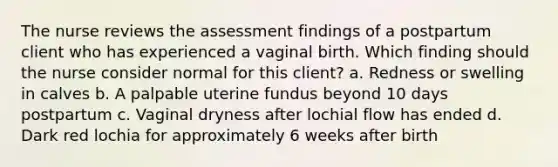 The nurse reviews the assessment findings of a postpartum client who has experienced a vaginal birth. Which finding should the nurse consider normal for this client? a. Redness or swelling in calves b. A palpable uterine fundus beyond 10 days postpartum c. Vaginal dryness after lochial flow has ended d. Dark red lochia for approximately 6 weeks after birth