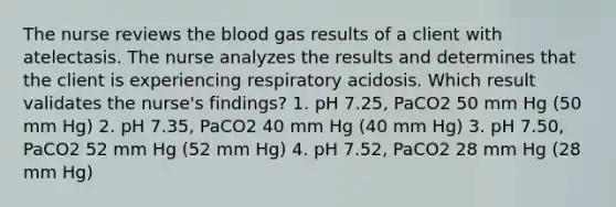 The nurse reviews the blood gas results of a client with atelectasis. The nurse analyzes the results and determines that the client is experiencing respiratory acidosis. Which result validates the nurse's findings? 1. pH 7.25, PaCO2 50 mm Hg (50 mm Hg) 2. pH 7.35, PaCO2 40 mm Hg (40 mm Hg) 3. pH 7.50, PaCO2 52 mm Hg (52 mm Hg) 4. pH 7.52, PaCO2 28 mm Hg (28 mm Hg)