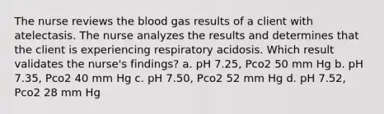 The nurse reviews the blood gas results of a client with atelectasis. The nurse analyzes the results and determines that the client is experiencing respiratory acidosis. Which result validates the nurse's findings? a. pH 7.25, Pco2 50 mm Hg b. pH 7.35, Pco2 40 mm Hg c. pH 7.50, Pco2 52 mm Hg d. pH 7.52, Pco2 28 mm Hg