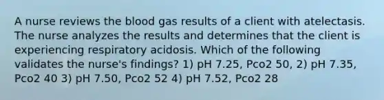 A nurse reviews the blood gas results of a client with atelectasis. The nurse analyzes the results and determines that the client is experiencing respiratory acidosis. Which of the following validates the nurse's findings? 1) pH 7.25, Pco2 50, 2) pH 7.35, Pco2 40 3) pH 7.50, Pco2 52 4) pH 7.52, Pco2 28