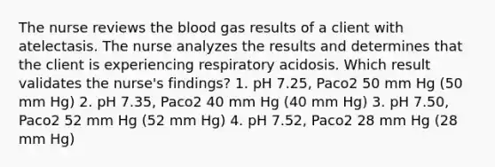 The nurse reviews <a href='https://www.questionai.com/knowledge/k7oXMfj7lk-the-blood' class='anchor-knowledge'>the blood</a> gas results of a client with atelectasis. The nurse analyzes the results and determines that the client is experiencing respiratory acidosis. Which result validates the nurse's findings? 1. pH 7.25, Paco2 50 mm Hg (50 mm Hg) 2. pH 7.35, Paco2 40 mm Hg (40 mm Hg) 3. pH 7.50, Paco2 52 mm Hg (52 mm Hg) 4. pH 7.52, Paco2 28 mm Hg (28 mm Hg)