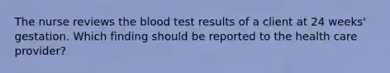 The nurse reviews the blood test results of a client at 24 weeks' gestation. Which finding should be reported to the health care provider?