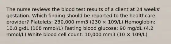 The nurse reviews the blood test results of a client at 24 weeks' gestation. Which finding should be reported to the healthcare provider? Platelets: 230,000 mm3 (230 × 109/L) Hemoglobin: 10.8 g/dL (108 mmol/L) Fasting blood glucose: 90 mg/dL (4.2 mmol/L) White blood cell count: 10,000 mm3 (10 × 109/L)