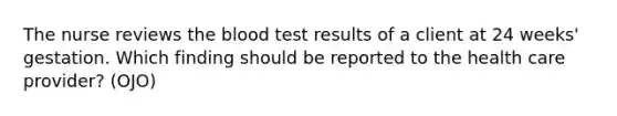 The nurse reviews the blood test results of a client at 24 weeks' gestation. Which finding should be reported to the health care provider? (OJO)