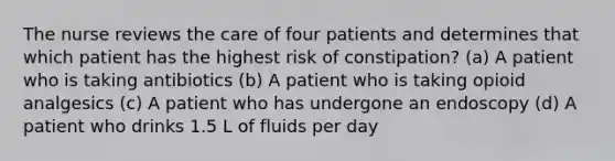 The nurse reviews the care of four patients and determines that which patient has the highest risk of constipation? (a) A patient who is taking antibiotics (b) A patient who is taking opioid analgesics (c) A patient who has undergone an endoscopy (d) A patient who drinks 1.5 L of fluids per day