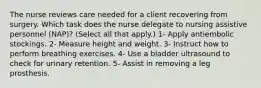 The nurse reviews care needed for a client recovering from surgery. Which task does the nurse delegate to nursing assistive personnel (NAP)? (Select all that apply.) 1- Apply antiembolic stockings. 2- Measure height and weight. 3- Instruct how to perform breathing exercises. 4- Use a bladder ultrasound to check for urinary retention. 5- Assist in removing a leg prosthesis.