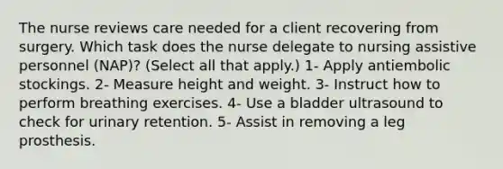 The nurse reviews care needed for a client recovering from surgery. Which task does the nurse delegate to nursing assistive personnel (NAP)? (Select all that apply.) 1- Apply antiembolic stockings. 2- Measure height and weight. 3- Instruct how to perform breathing exercises. 4- Use a bladder ultrasound to check for urinary retention. 5- Assist in removing a leg prosthesis.