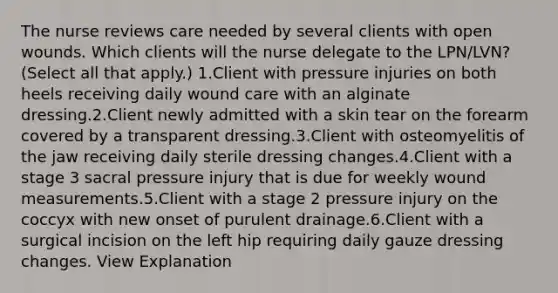 The nurse reviews care needed by several clients with open wounds. Which clients will the nurse delegate to the LPN/LVN? (Select all that apply.) 1.Client with pressure injuries on both heels receiving daily wound care with an alginate dressing.2.Client newly admitted with a skin tear on the forearm covered by a transparent dressing.3.Client with osteomyelitis of the jaw receiving daily sterile dressing changes.4.Client with a stage 3 sacral pressure injury that is due for weekly wound measurements.5.Client with a stage 2 pressure injury on the coccyx with new onset of purulent drainage.6.Client with a surgical incision on the left hip requiring daily gauze dressing changes. View Explanation