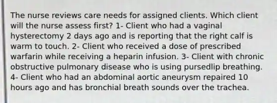 The nurse reviews care needs for assigned clients. Which client will the nurse assess first? 1- Client who had a vaginal hysterectomy 2 days ago and is reporting that the right calf is warm to touch. 2- Client who received a dose of prescribed warfarin while receiving a heparin infusion. 3- Client with chronic obstructive pulmonary disease who is using pursedlip breathing. 4- Client who had an abdominal aortic aneurysm repaired 10 hours ago and has bronchial breath sounds over the trachea.