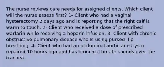 The nurse reviews care needs for assigned clients. Which client will the nurse assess first? 1- Client who had a vaginal hysterectomy 2 days ago and is reporting that the right calf is warm to touch. 2- Client who received a dose of prescribed warfarin while receiving a heparin infusion. 3- Client with chronic obstructive pulmonary disease who is using pursed- lip breathing. 4- Client who had an abdominal aortic aneurysm repaired 10 hours ago and has bronchial breath sounds over the trachea.