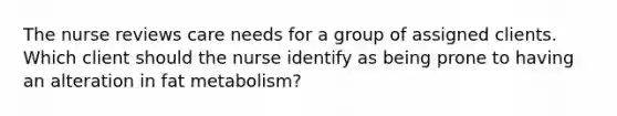 The nurse reviews care needs for a group of assigned clients. Which client should the nurse identify as being prone to having an alteration in fat metabolism?