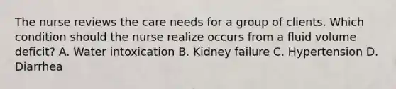 The nurse reviews the care needs for a group of clients. Which condition should the nurse realize occurs from a fluid volume​ deficit? A. Water intoxication B. Kidney failure C. Hypertension D. Diarrhea