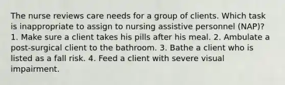 The nurse reviews care needs for a group of clients. Which task is inappropriate to assign to nursing assistive personnel (NAP)? 1. Make sure a client takes his pills after his meal. 2. Ambulate a post-surgical client to the bathroom. 3. Bathe a client who is listed as a fall risk. 4. Feed a client with severe visual impairment.