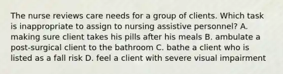 The nurse reviews care needs for a group of clients. Which task is inappropriate to assign to nursing assistive personnel? A. making sure client takes his pills after his meals B. ambulate a post-surgical client to the bathroom C. bathe a client who is listed as a fall risk D. feel a client with severe visual impairment