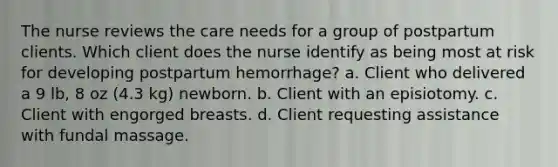 The nurse reviews the care needs for a group of postpartum clients. Which client does the nurse identify as being most at risk for developing postpartum hemorrhage? a. Client who delivered a 9 lb, 8 oz (4.3 kg) newborn. b. Client with an episiotomy. c. Client with engorged breasts. d. Client requesting assistance with fundal massage.