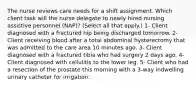 The nurse reviews care needs for a shift assignment. Which client task will the nurse delegate to newly hired nursing assistive personnel (NAP)? (Select all that apply.) 1- Client diagnosed with a fractured hip being discharged tomorrow. 2- Client receiving blood after a total abdominal hysterectomy that was admitted to the care area 10 minutes ago. 3- Client diagnosed with a fractured tibia who had surgery 2 days ago. 4- Client diagnosed with cellulitis to the lower leg. 5- Client who had a resection of the prostate this morning with a 3-way indwelling urinary catheter for irrigation.