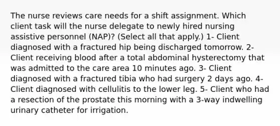 The nurse reviews care needs for a shift assignment. Which client task will the nurse delegate to newly hired nursing assistive personnel (NAP)? (Select all that apply.) 1- Client diagnosed with a fractured hip being discharged tomorrow. 2- Client receiving blood after a total abdominal hysterectomy that was admitted to the care area 10 minutes ago. 3- Client diagnosed with a fractured tibia who had surgery 2 days ago. 4- Client diagnosed with cellulitis to the lower leg. 5- Client who had a resection of the prostate this morning with a 3-way indwelling urinary catheter for irrigation.