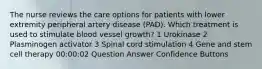 The nurse reviews the care options for patients with lower extremity peripheral artery disease (PAD). Which treatment is used to stimulate blood vessel growth? 1 Urokinase 2 Plasminogen activator 3 Spinal cord stimulation 4 Gene and stem cell therapy 00:00:02 Question Answer Confidence Buttons