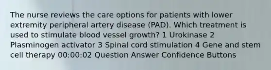 The nurse reviews the care options for patients with lower extremity peripheral artery disease (PAD). Which treatment is used to stimulate blood vessel growth? 1 Urokinase 2 Plasminogen activator 3 Spinal cord stimulation 4 Gene and stem cell therapy 00:00:02 Question Answer Confidence Buttons